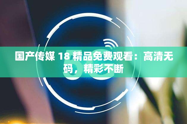 国产传媒 18 精品免费观看：高清无码，精彩不断