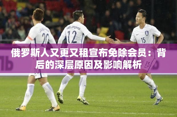 俄罗斯人又更又租宣布免除会员：背后的深层原因及影响解析