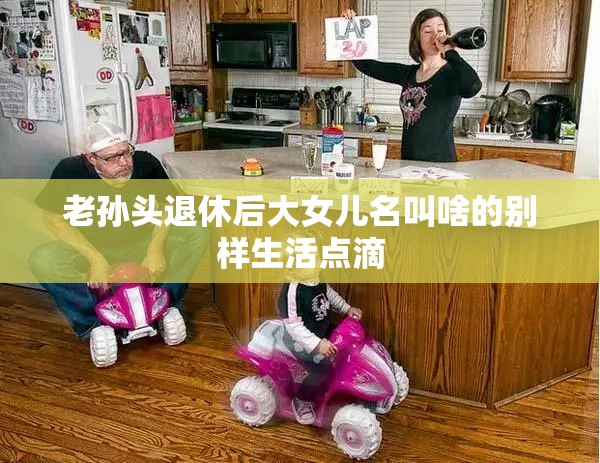 老孙头退休后大女儿名叫啥的别样生活点滴