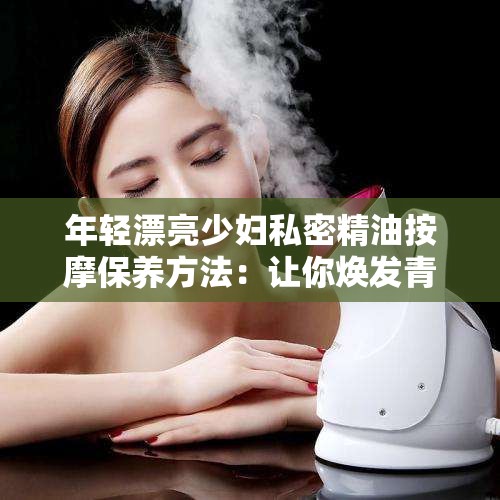 年轻漂亮少妇私密精油按摩保养方法：让你焕发青春光彩