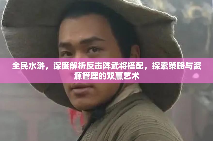全民水浒，深度解析反击阵武将搭配，探索策略与资源管理的双赢艺术